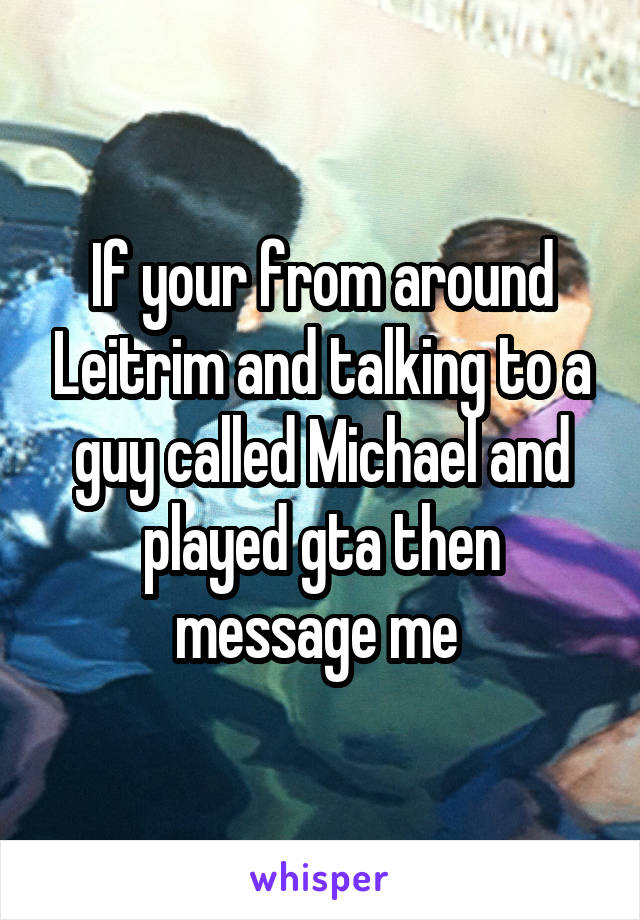 If your from around Leitrim and talking to a guy called Michael and played gta then message me 