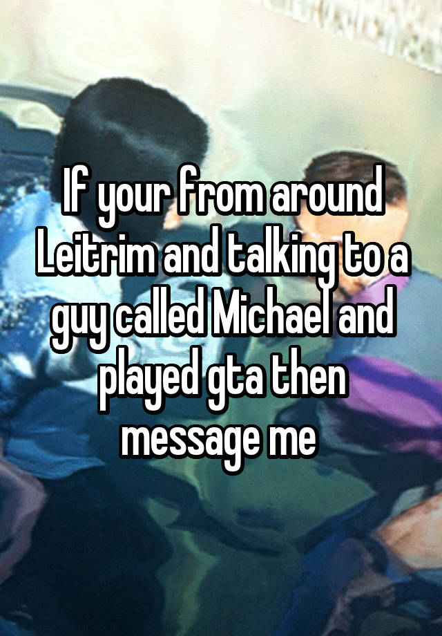 If your from around Leitrim and talking to a guy called Michael and played gta then message me 