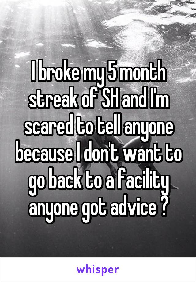 I broke my 5 month streak of SH and I'm scared to tell anyone because I don't want to go back to a facility anyone got advice ?