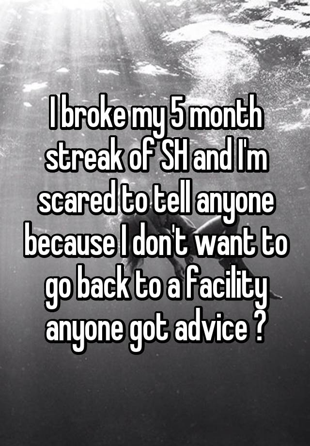 I broke my 5 month streak of SH and I'm scared to tell anyone because I don't want to go back to a facility anyone got advice ?