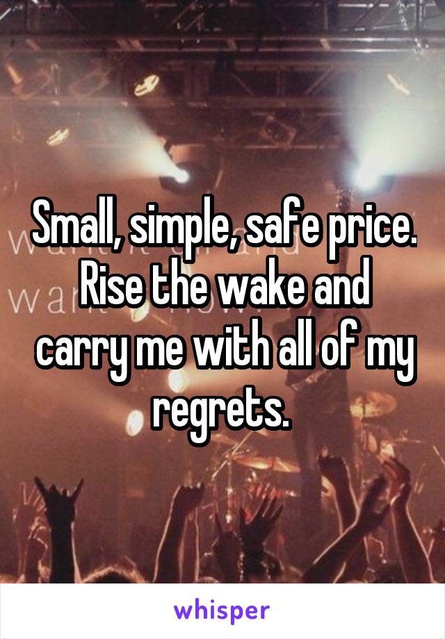 Small, simple, safe price. Rise the wake and carry me with all of my regrets. 