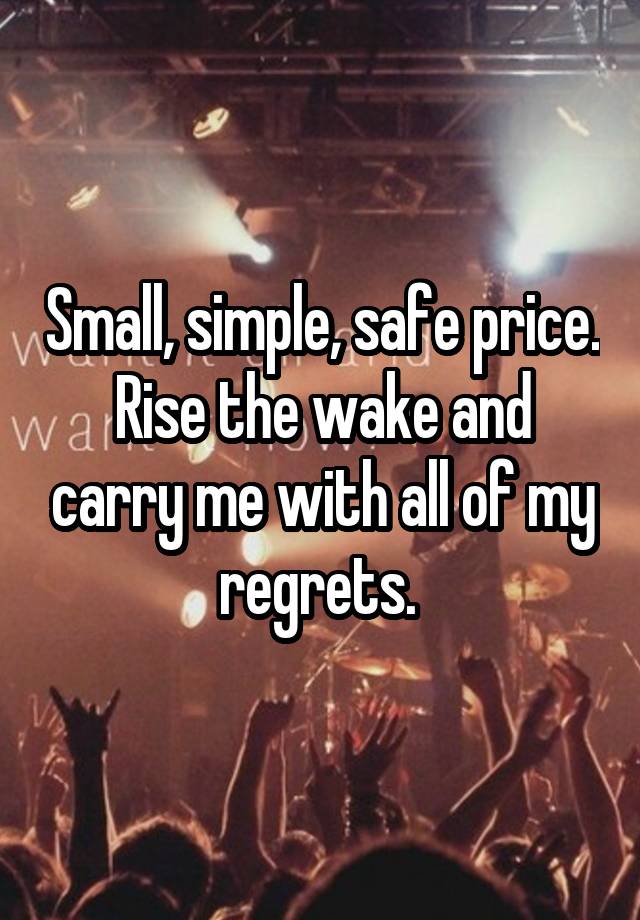 Small, simple, safe price. Rise the wake and carry me with all of my regrets. 