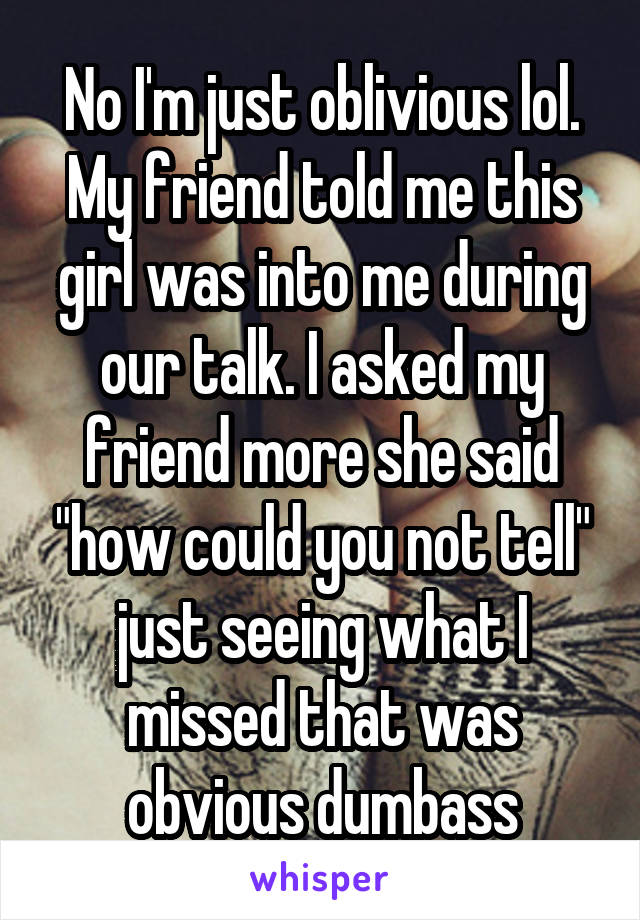 No I'm just oblivious lol. My friend told me this girl was into me during our talk. I asked my friend more she said "how could you not tell" just seeing what I missed that was obvious dumbass