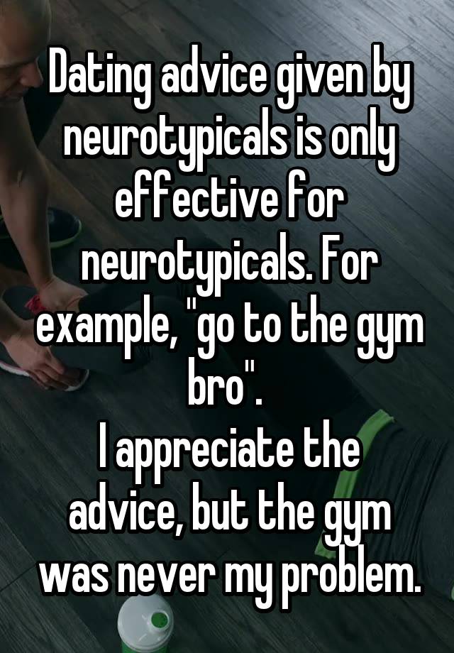 Dating advice given by neurotypicals is only effective for neurotypicals. For example, "go to the gym bro". 
I appreciate the advice, but the gym was never my problem.