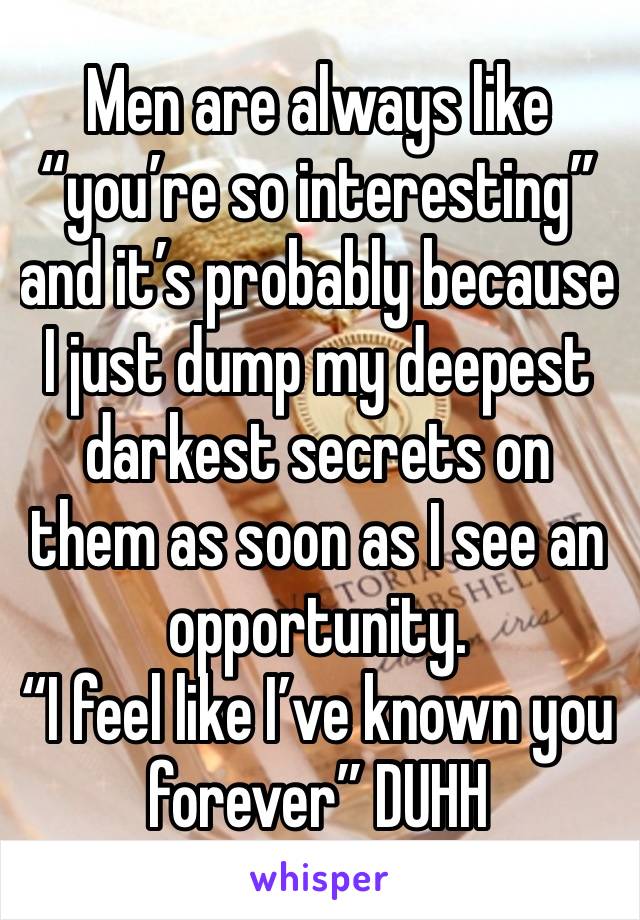 Men are always like “you’re so interesting” and it’s probably because I just dump my deepest darkest secrets on them as soon as I see an opportunity.
“I feel like I’ve known you forever” DUHH