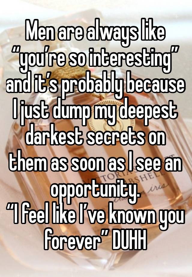 Men are always like “you’re so interesting” and it’s probably because I just dump my deepest darkest secrets on them as soon as I see an opportunity.
“I feel like I’ve known you forever” DUHH