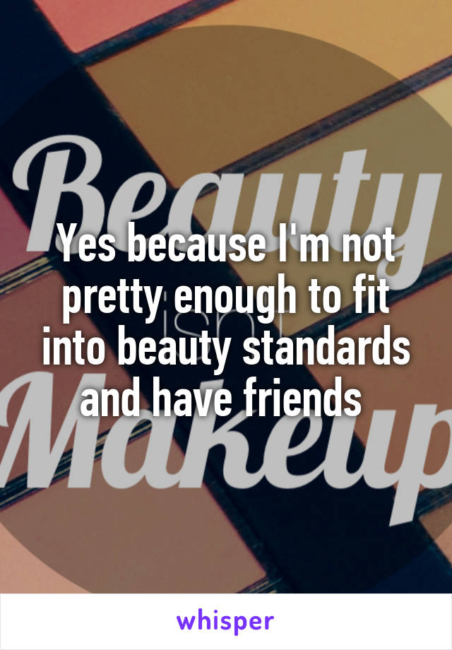 Yes because I'm not pretty enough to fit into beauty standards and have friends 