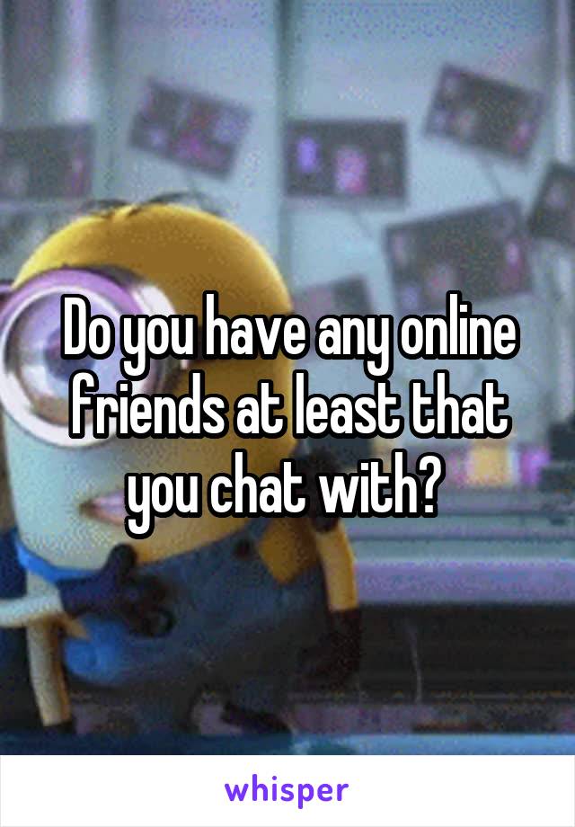 Do you have any online friends at least that you chat with? 