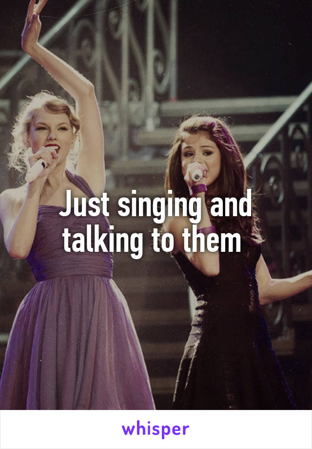 Just singing and talking to them 