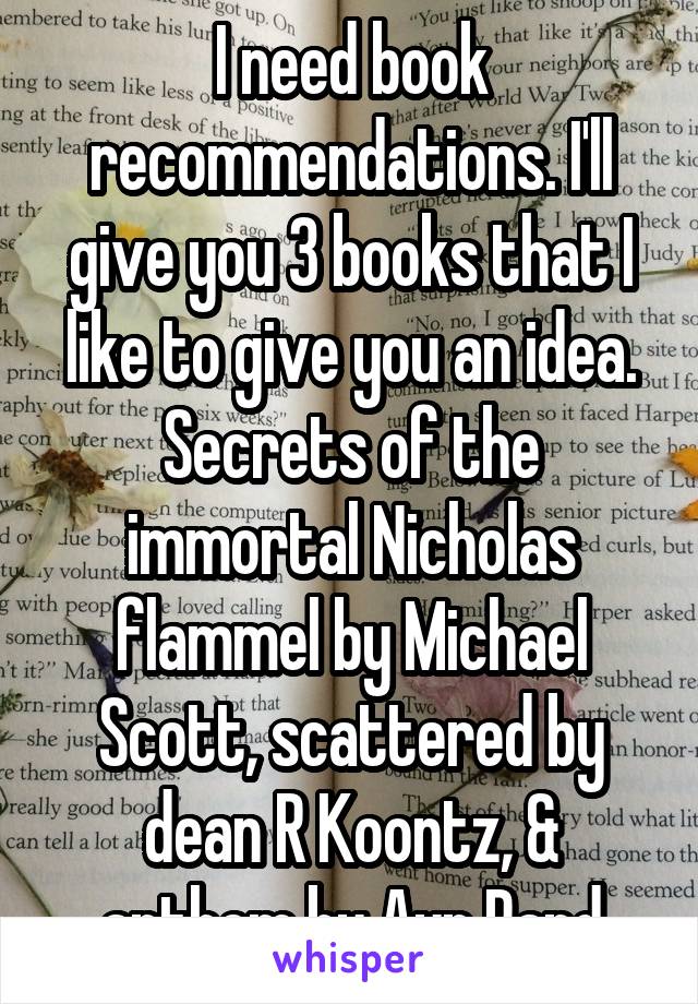 I need book recommendations. I'll give you 3 books that I like to give you an idea. Secrets of the immortal Nicholas flammel by Michael Scott, scattered by dean R Koontz, & anthem by Ayn Rand