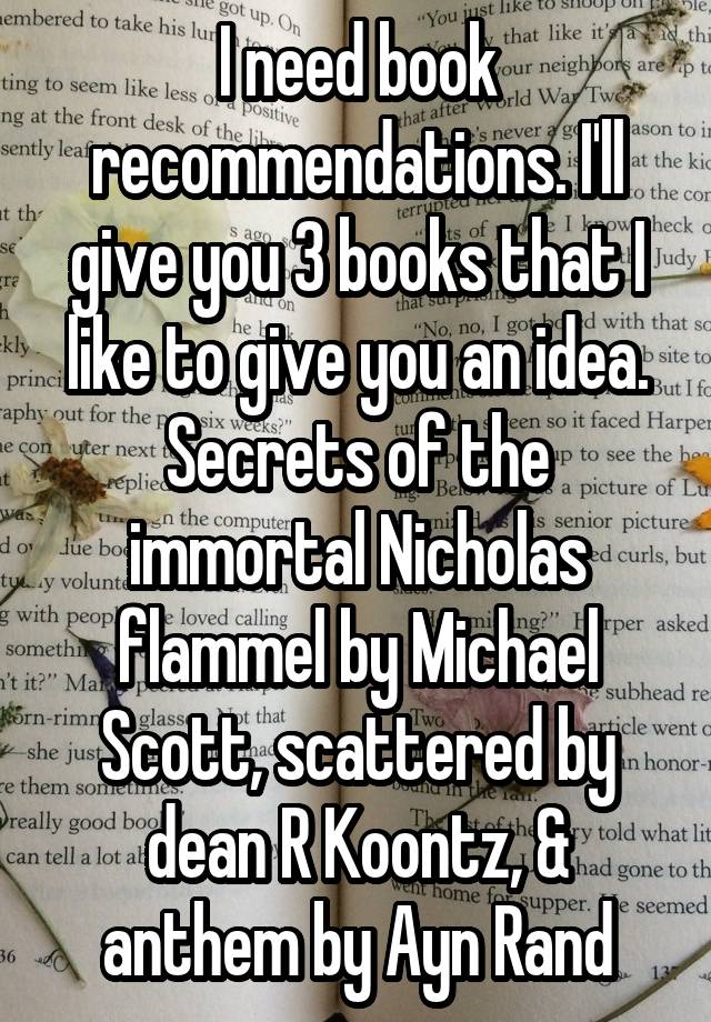 I need book recommendations. I'll give you 3 books that I like to give you an idea. Secrets of the immortal Nicholas flammel by Michael Scott, scattered by dean R Koontz, & anthem by Ayn Rand