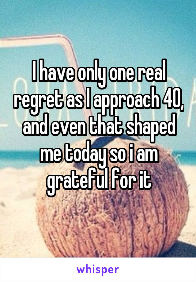 I have only one real regret as I approach 40, and even that shaped me today so i am grateful for it
