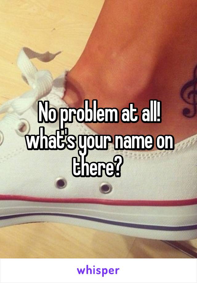 No problem at all! what's your name on there? 