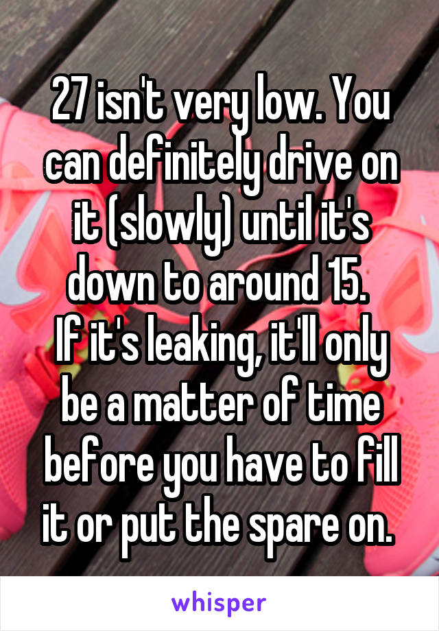 27 isn't very low. You can definitely drive on it (slowly) until it's down to around 15. 
If it's leaking, it'll only be a matter of time before you have to fill it or put the spare on. 