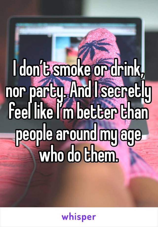 I don’t smoke or drink, nor party. And I secretly feel like I’m better than people around my age who do them.