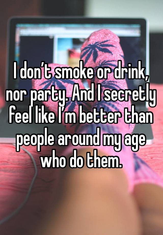 I don’t smoke or drink, nor party. And I secretly feel like I’m better than people around my age who do them.