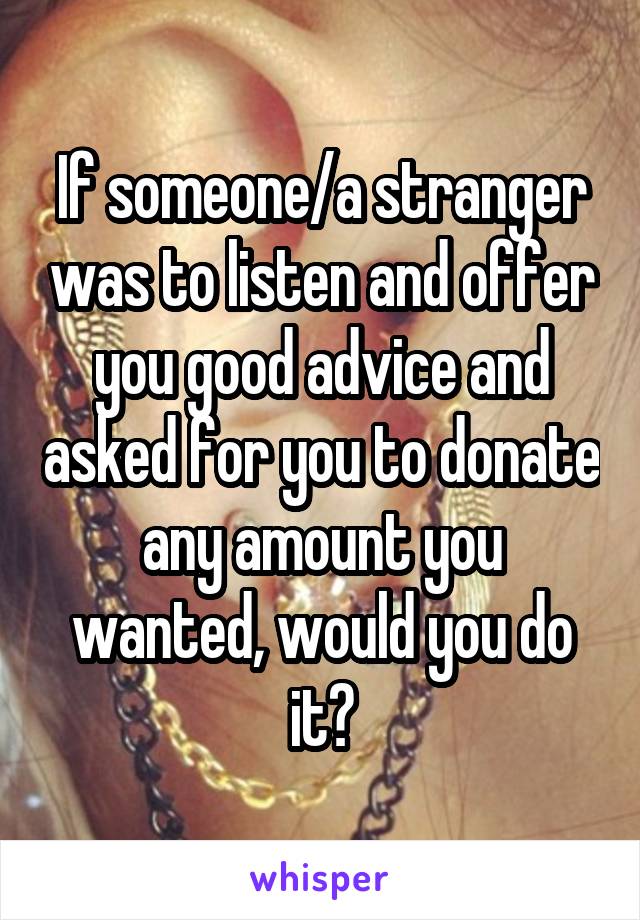 If someone/a stranger was to listen and offer you good advice and asked for you to donate any amount you wanted, would you do it?