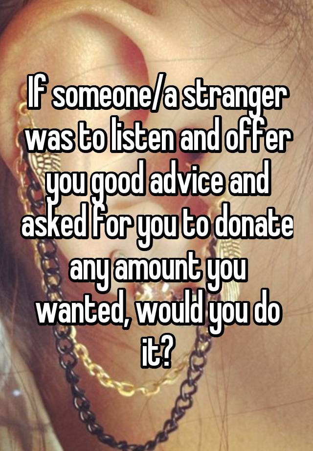 If someone/a stranger was to listen and offer you good advice and asked for you to donate any amount you wanted, would you do it?