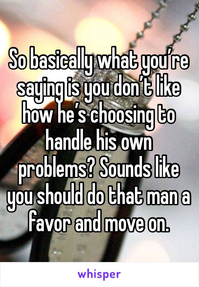 So basically what you’re saying is you don’t like how he’s choosing to handle his own problems? Sounds like you should do that man a favor and move on. 