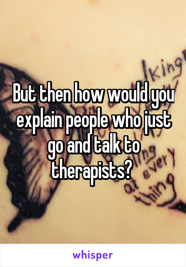 But then how would you explain people who just go and talk to therapists? 