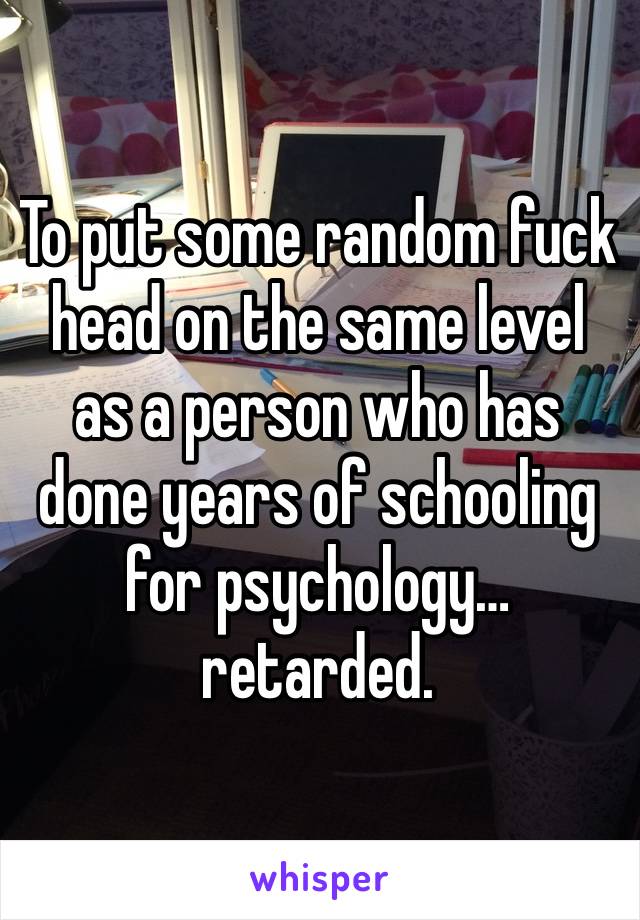 To put some random fuck head on the same level as a person who has done years of schooling for psychology… retarded. 