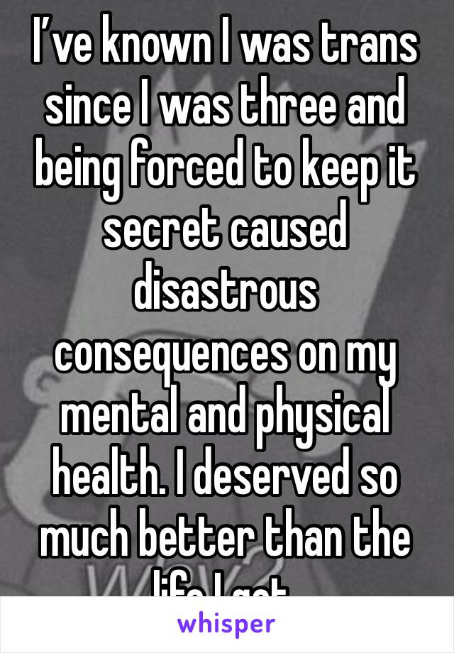 I’ve known I was trans since I was three and being forced to keep it secret caused disastrous consequences on my mental and physical health. I deserved so much better than the life I got.