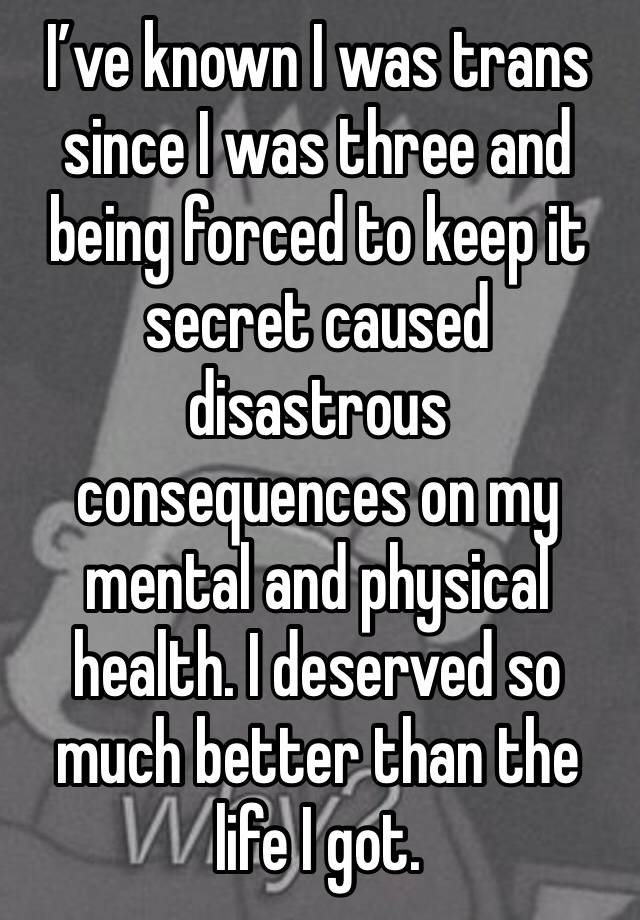 I’ve known I was trans since I was three and being forced to keep it secret caused disastrous consequences on my mental and physical health. I deserved so much better than the life I got.