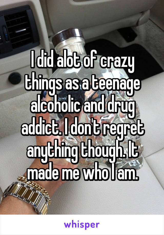 I did alot of crazy things as a teenage alcoholic and drug addict. I don't regret anything though. It made me who I am.