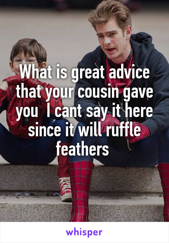 What is great advice that your cousin gave you  I cant say it here since it will ruffle feathers 
