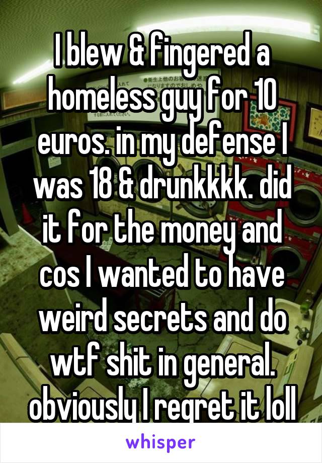 I blew & fingered a homeless guy for 10 euros. in my defense I was 18 & drunkkkk. did it for the money and cos I wanted to have weird secrets and do wtf shit in general. obviously I regret it loll