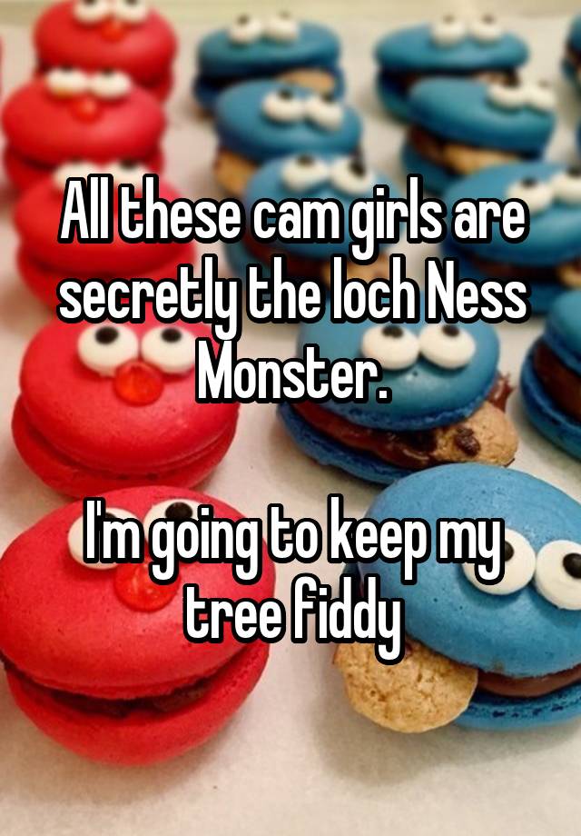 All these cam girls are secretly the loch Ness Monster.

I'm going to keep my tree fiddy