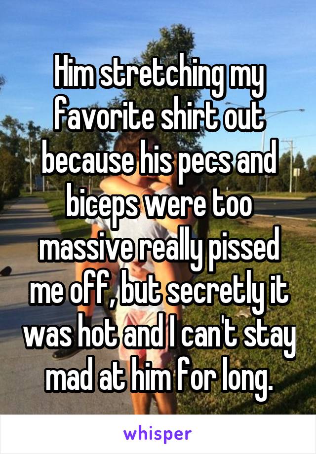 Him stretching my favorite shirt out because his pecs and biceps were too massive really pissed me off, but secretly it was hot and I can't stay mad at him for long.