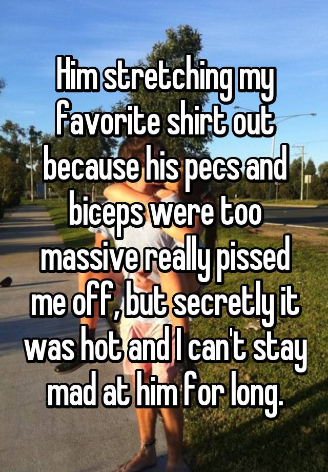 Him stretching my favorite shirt out because his pecs and biceps were too massive really pissed me off, but secretly it was hot and I can't stay mad at him for long.