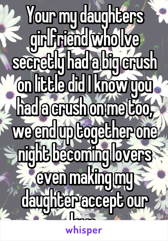 Your my daughters girlfriend who Ive secretly had a big crush on little did I know you had a crush on me too, we end up together one night becoming lovers even making my daughter accept our love 