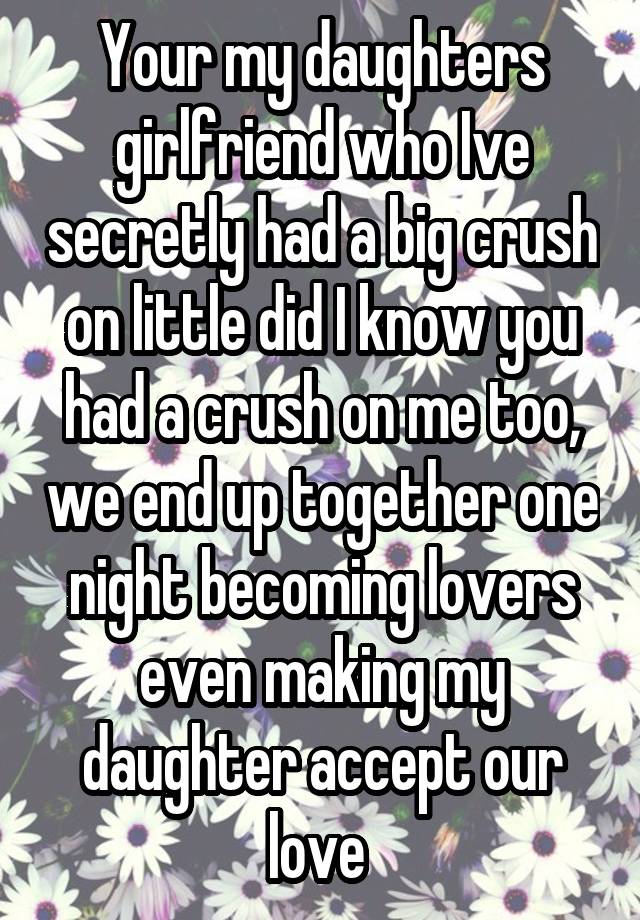 Your my daughters girlfriend who Ive secretly had a big crush on little did I know you had a crush on me too, we end up together one night becoming lovers even making my daughter accept our love 