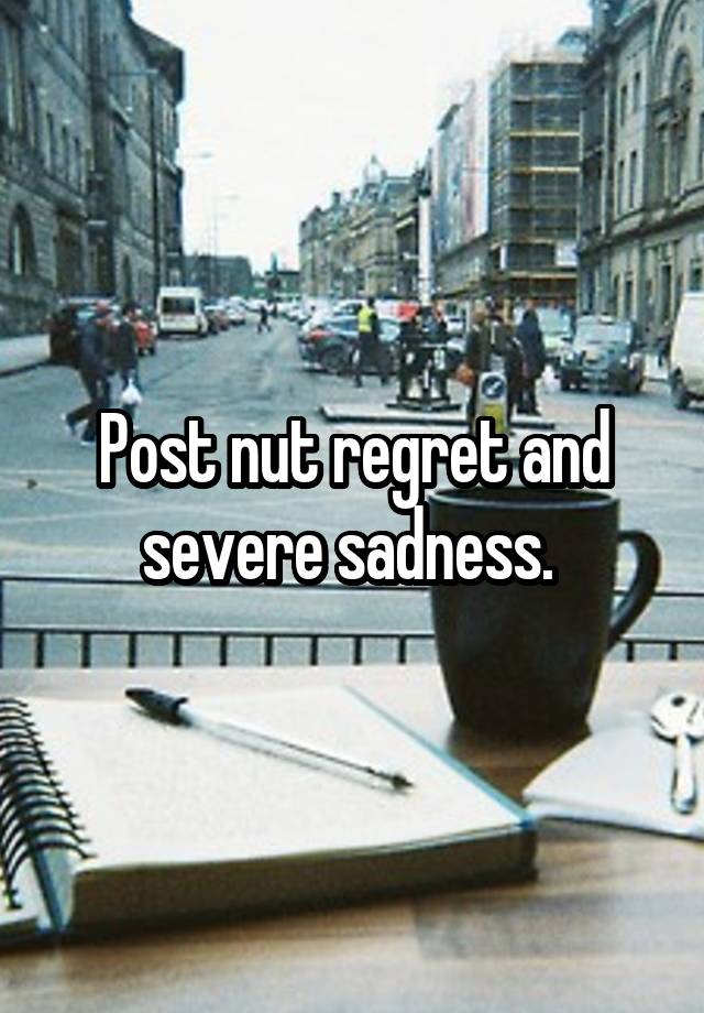 Post nut regret and severe sadness. 