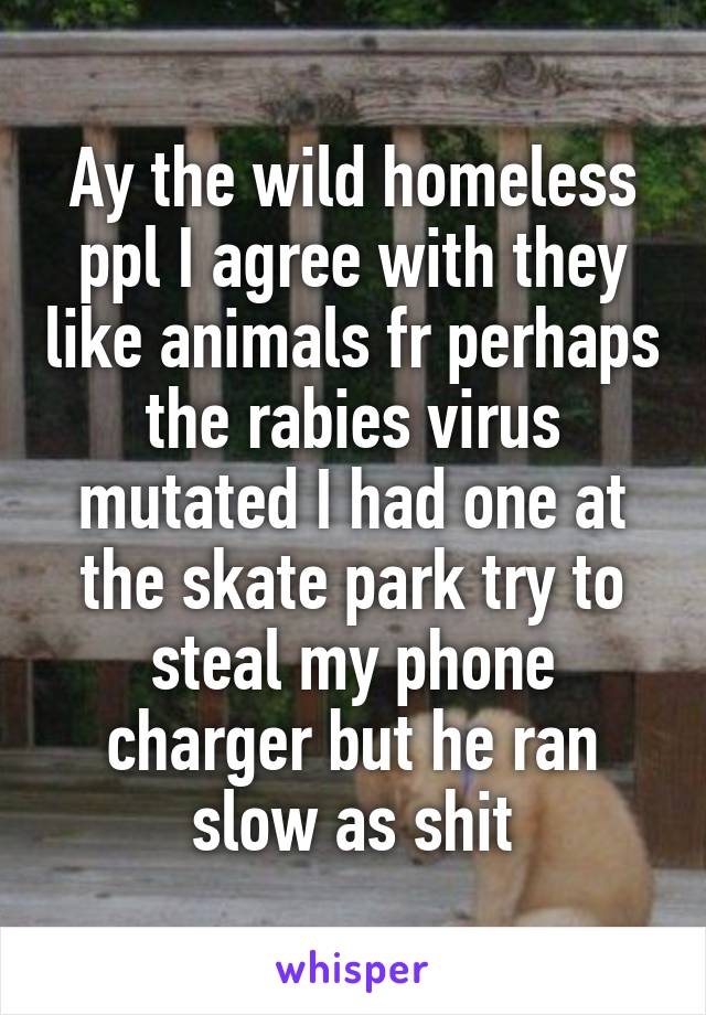 Ay the wild homeless ppl I agree with they like animals fr perhaps the rabies virus mutated I had one at the skate park try to steal my phone charger but he ran slow as shit