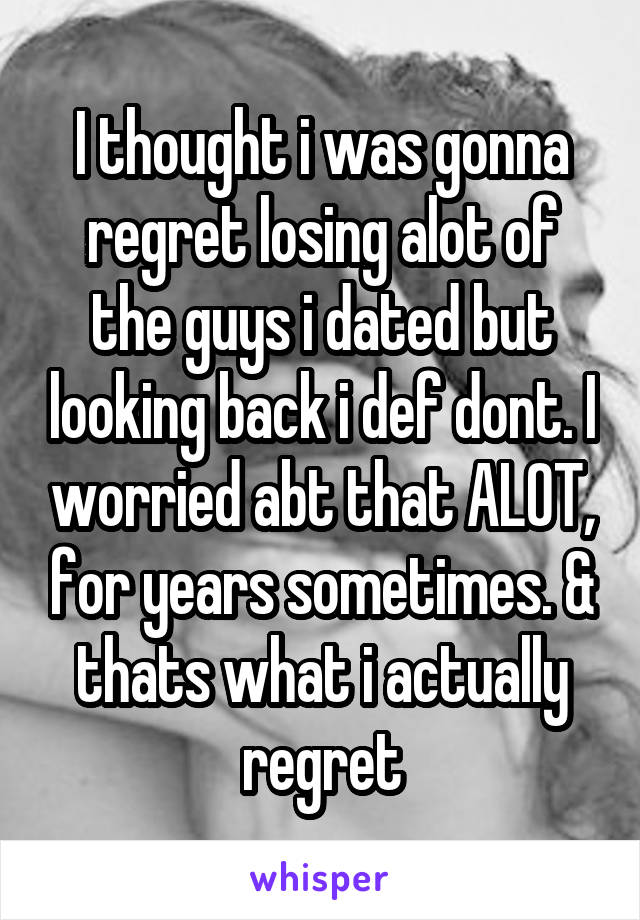 I thought i was gonna regret losing alot of the guys i dated but looking back i def dont. I worried abt that ALOT, for years sometimes. & thats what i actually regret