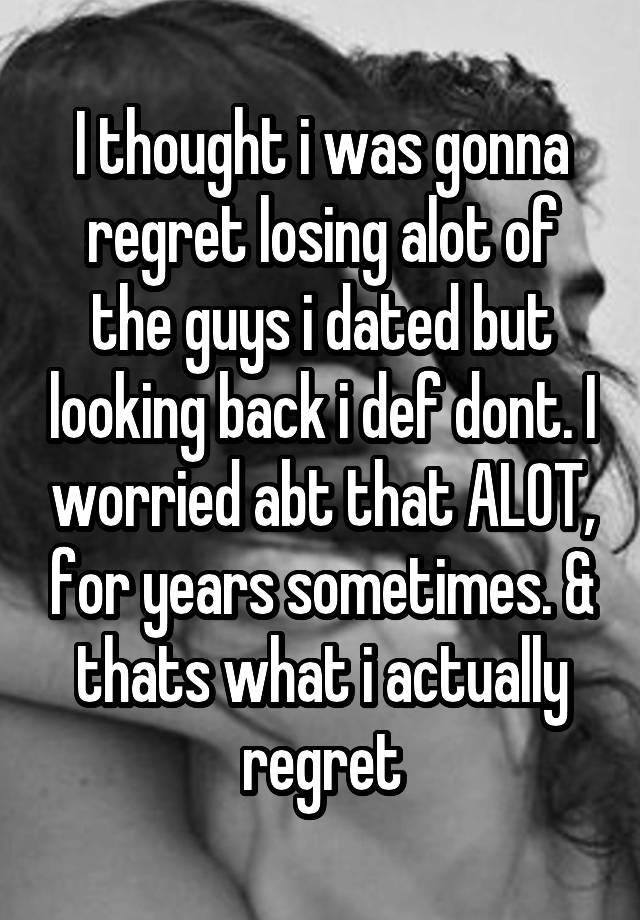 I thought i was gonna regret losing alot of the guys i dated but looking back i def dont. I worried abt that ALOT, for years sometimes. & thats what i actually regret