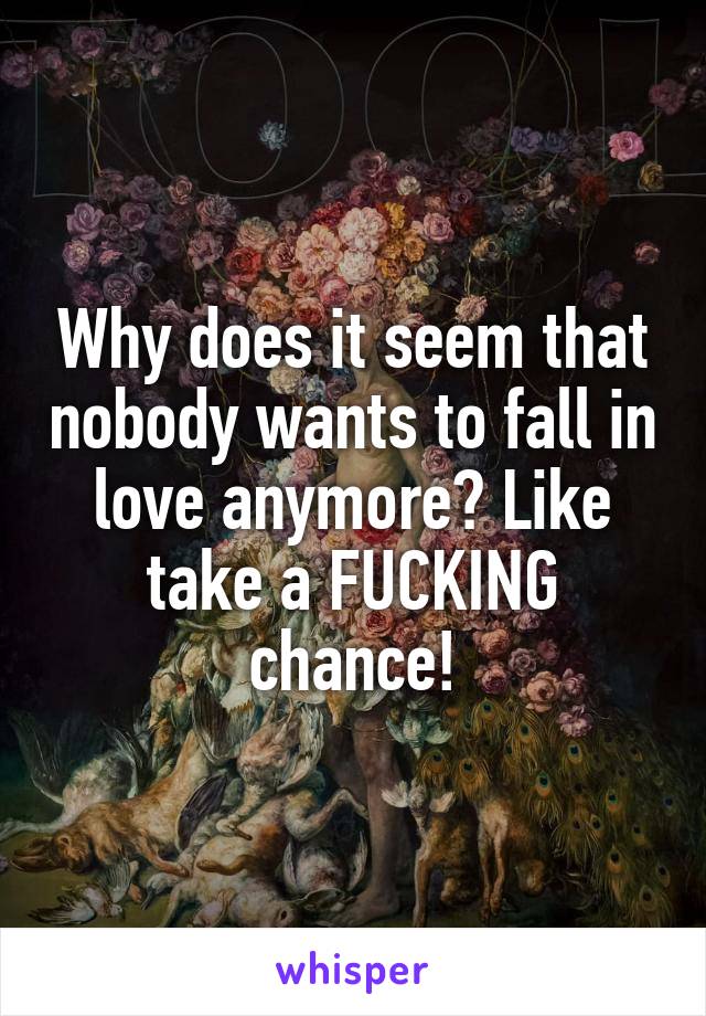 Why does it seem that nobody wants to fall in love anymore? Like take a FUCKING chance!