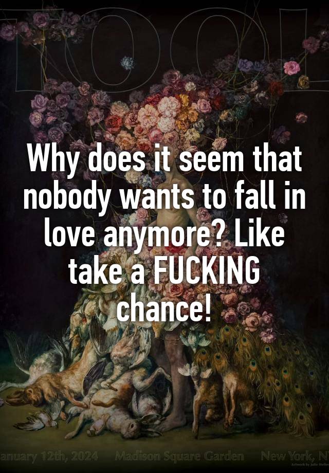 Why does it seem that nobody wants to fall in love anymore? Like take a FUCKING chance!