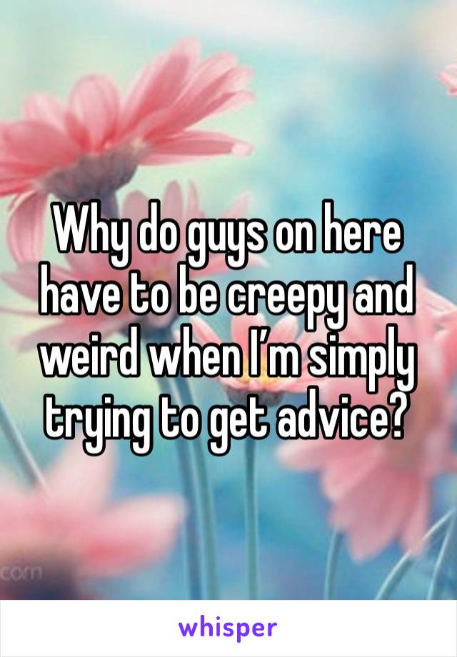 Why do guys on here have to be creepy and weird when I’m simply trying to get advice?