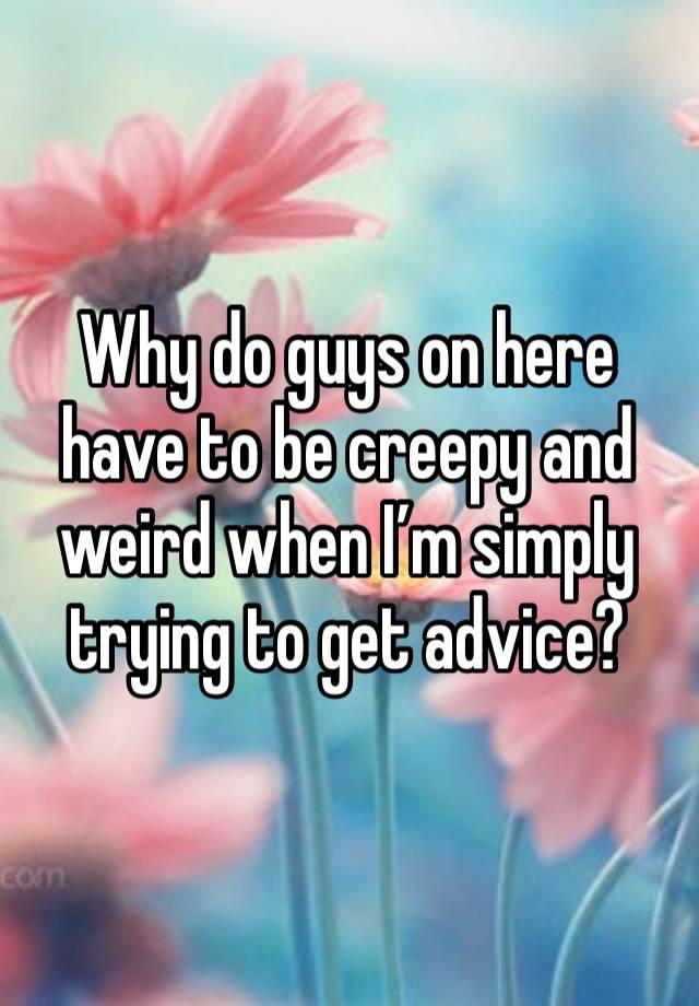 Why do guys on here have to be creepy and weird when I’m simply trying to get advice?