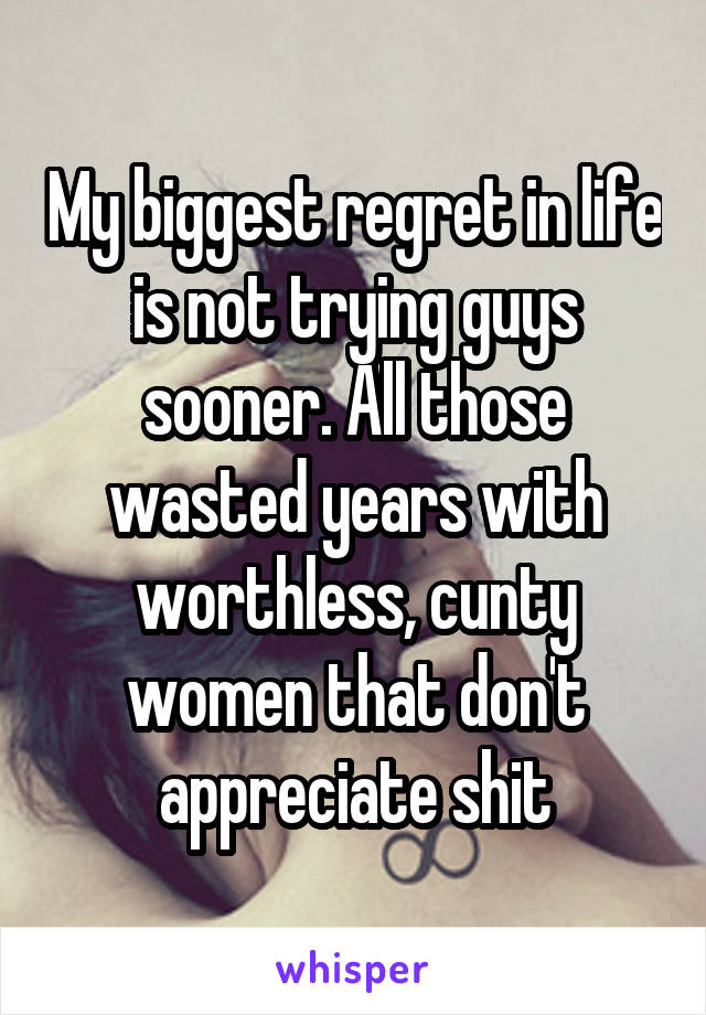 My biggest regret in life is not trying guys sooner. All those wasted years with worthless, cunty women that don't appreciate shit