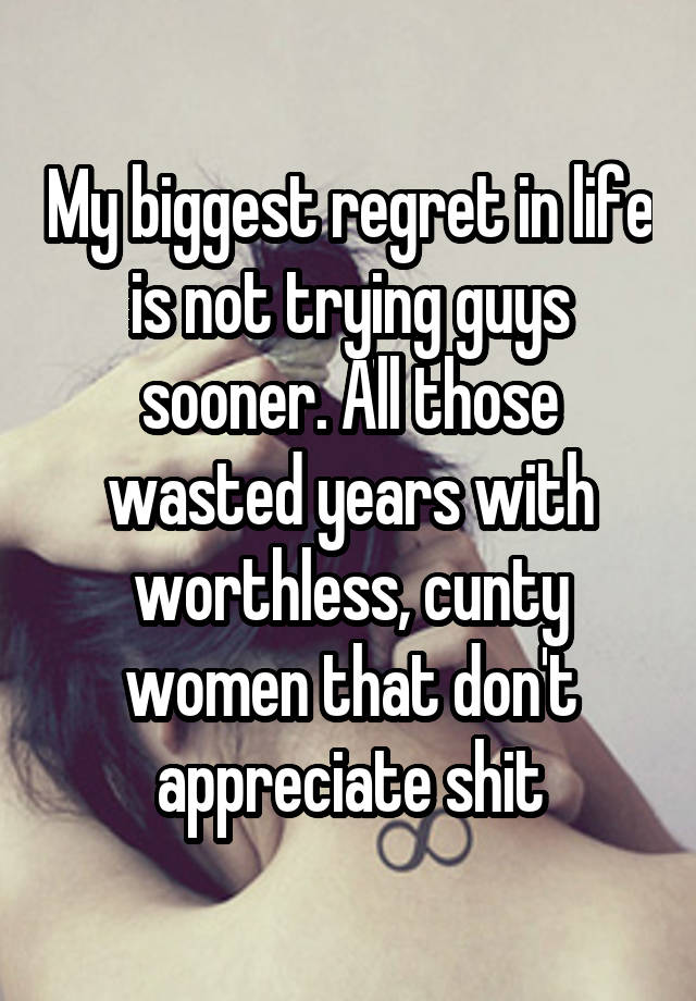 My biggest regret in life is not trying guys sooner. All those wasted years with worthless, cunty women that don't appreciate shit