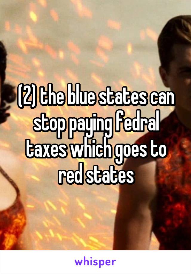 (2) the blue states can stop paying fedral taxes which goes to red states