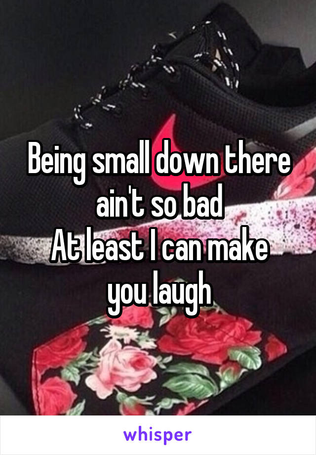 Being small down there ain't so bad
At least I can make you laugh