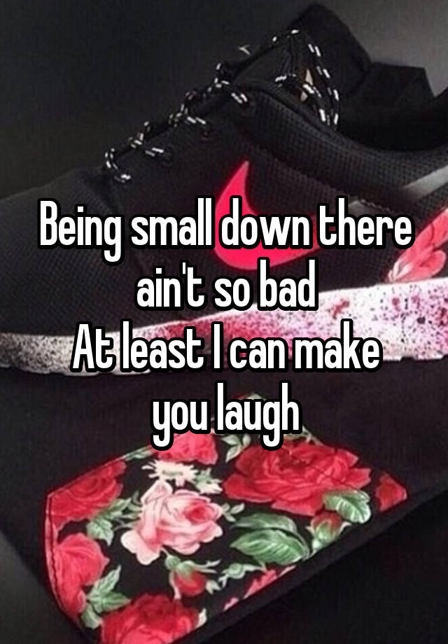 Being small down there ain't so bad
At least I can make you laugh