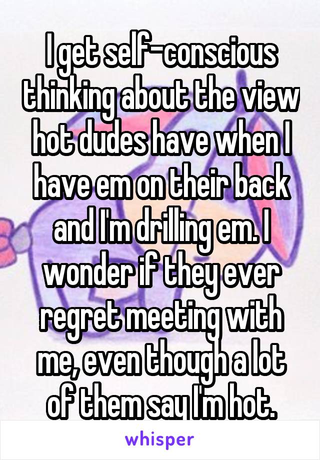 I get self-conscious thinking about the view hot dudes have when I have em on their back and I'm drilling em. I wonder if they ever regret meeting with me, even though a lot of them say I'm hot.