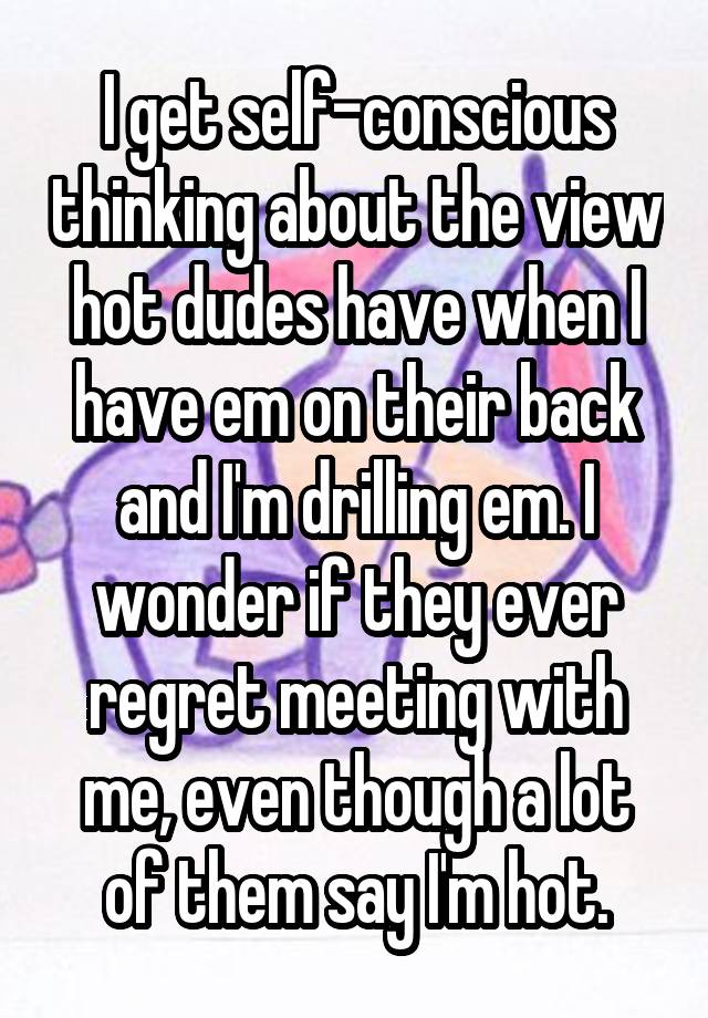 I get self-conscious thinking about the view hot dudes have when I have em on their back and I'm drilling em. I wonder if they ever regret meeting with me, even though a lot of them say I'm hot.